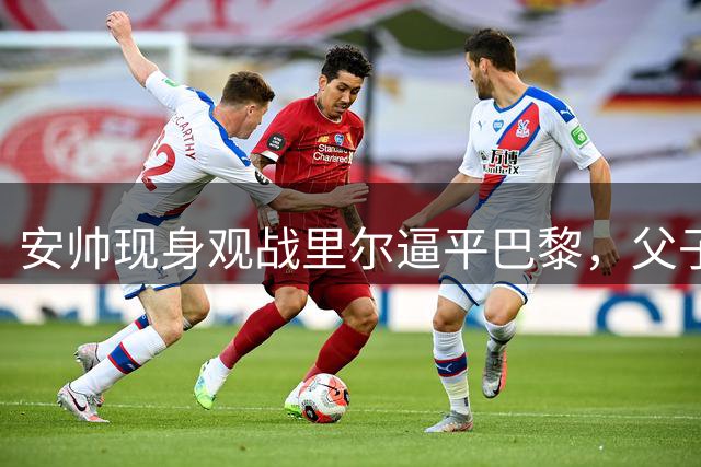 安帅现身观战里尔逼平巴黎，父子情深同场助威